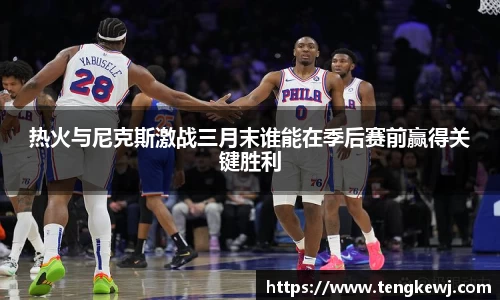 热火与尼克斯激战三月末谁能在季后赛前赢得关键胜利